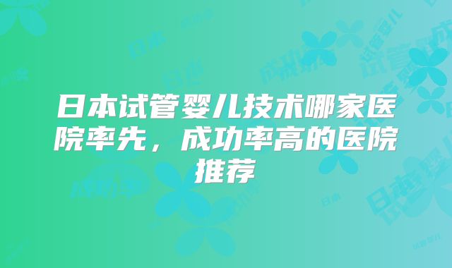 日本试管婴儿技术哪家医院率先,成功率高的医院推荐