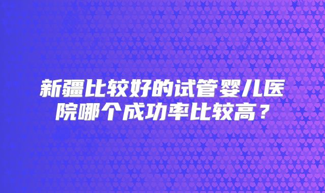 新疆比较好的试管婴儿医院哪个成功率比较高?