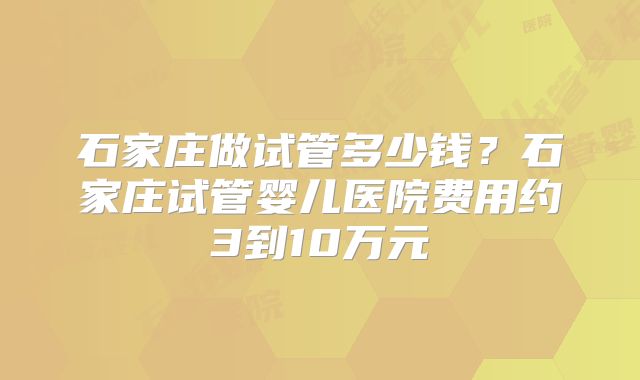 石家庄做试管多少钱？石家庄试管婴儿医院费用约3到10万元