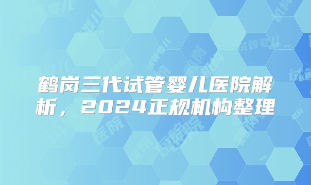 鹤岗三代试管婴儿医院解析，2024正规机构整理