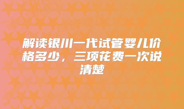 解读银川一代试管婴儿价格多少,三项花费一次说清楚
