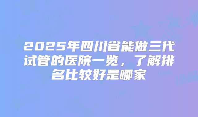 2025年四川省能做三代试管的医院一览,了解排名比较好是哪家