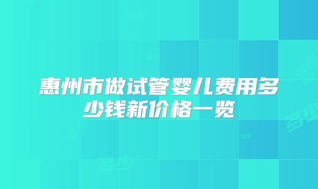 惠州市做试管婴儿费用多少钱新价格一览