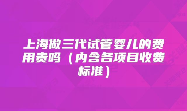 上海做三代试管婴儿的费用贵吗（内含各项目收费标准）