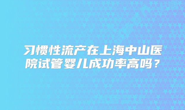 习惯性流产在上海中山医院试管婴儿成功率高吗？