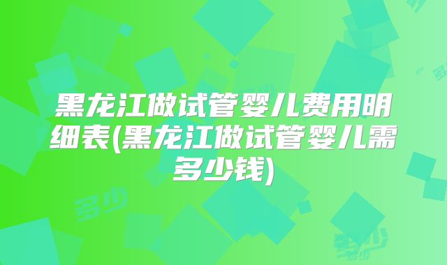 黑龙江做试管婴儿费用明细表(黑龙江做试管婴儿需多少钱)