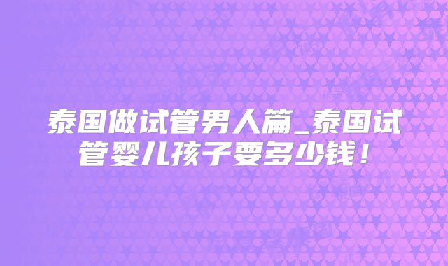 泰国做试管男人篇_泰国试管婴儿孩子要多少钱！