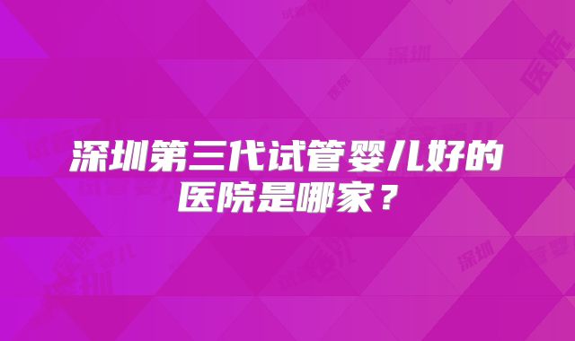 深圳第三代试管婴儿好的医院是哪家？