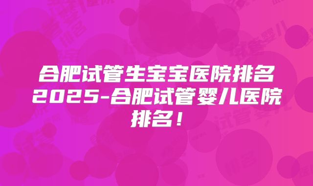 合肥试管生宝宝医院排名2025-合肥试管婴儿医院排名！