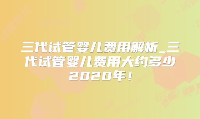 三代试管婴儿费用解析_三代试管婴儿费用大约多少2020年！