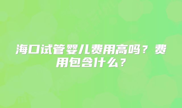 海口试管婴儿费用高吗?费用包含什么?