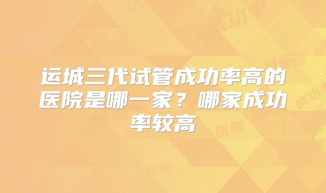 运城三代试管成功率高的医院是哪一家?哪家成功率较高