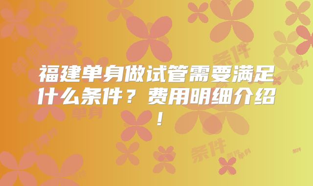 福建单身做试管需要满足什么条件？费用明细介绍！