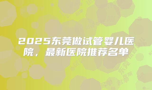 2025东莞做试管婴儿医院，最新医院推荐名单
