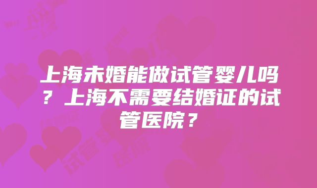 上海未婚能做试管婴儿吗?上海不需要结婚证的试管医院?
