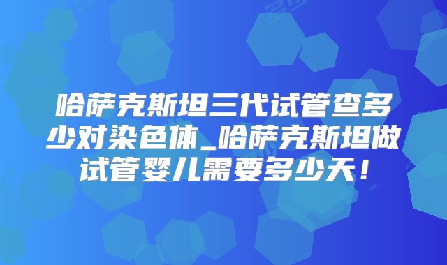 哈萨克斯坦三代试管查多少对染色体_哈萨克斯坦做试管婴儿需要多少天！