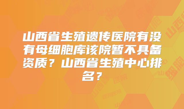 山西省生殖遗传医院有没有母细胞库该院暂不具备资质?山西省生殖中心排名?