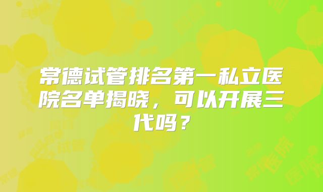 常德试管排名第一私立医院名单揭晓，可以开展三代吗？