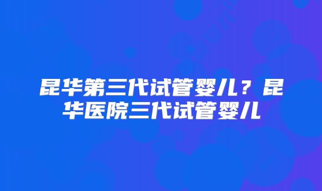 昆华第三代试管婴儿？昆华医院三代试管婴儿