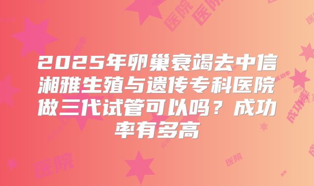 2025年卵巢衰竭去中信湘雅生殖与遗传专科医院做三代试管可以吗？成功率有多高