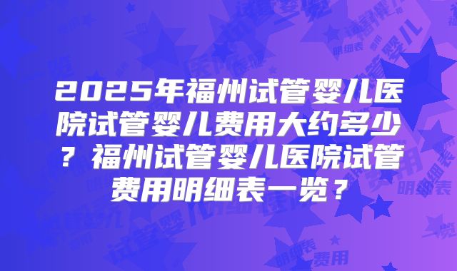 2025年福州试管婴儿医院试管婴儿费用大约多少？福州试管婴儿医院试管费用明细表一览？