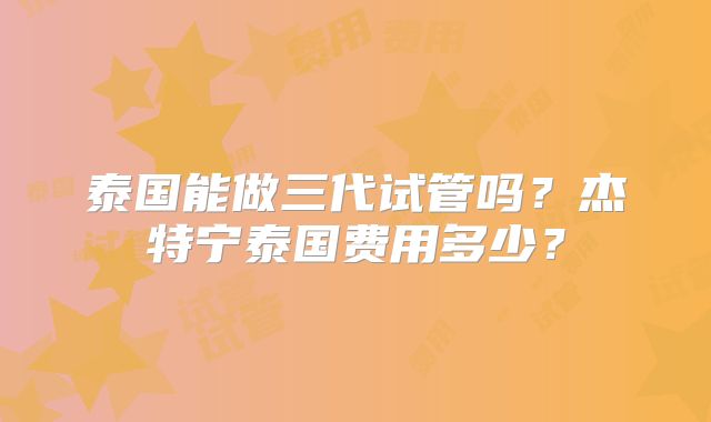 泰国能做三代试管吗？杰特宁泰国费用多少？