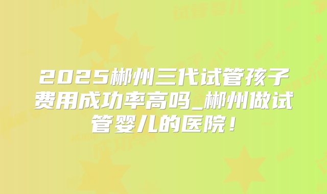 2025郴州三代试管孩子费用成功率高吗_郴州做试管婴儿的医院！