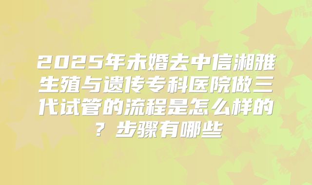 2025年未婚去中信湘雅生殖与遗传专科医院做三代试管的流程是怎么样的？步骤有哪些