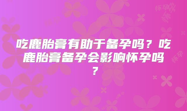 吃鹿胎膏有助于备孕吗?吃鹿胎膏备孕会影响怀孕吗?