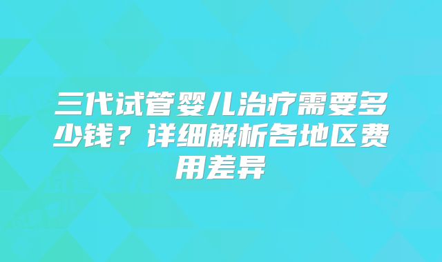 三代试管婴儿治疗需要多少钱？详细解析各地区费用差异