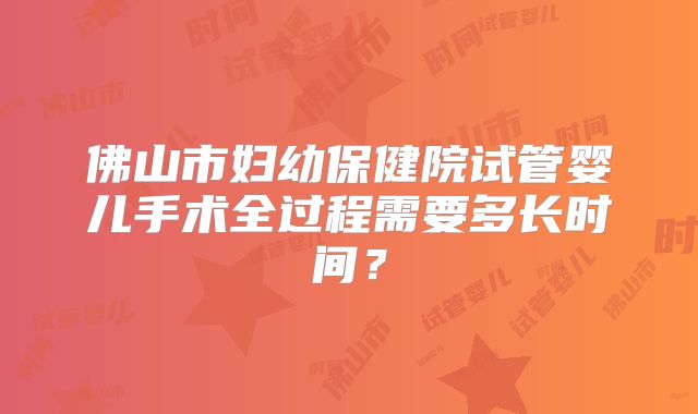 佛山市妇幼保健院试管婴儿手术全过程需要多长时间？