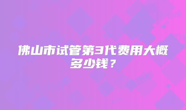 佛山市试管第3代费用大概多少钱？