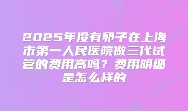 2025年没有卵子在上海市第一人民医院做三代试管的费用高吗？费用明细是怎么样的