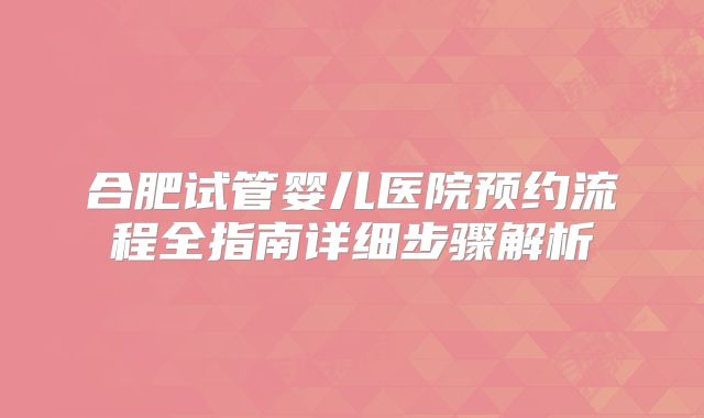 合肥试管婴儿医院预约流程全指南详细步骤解析