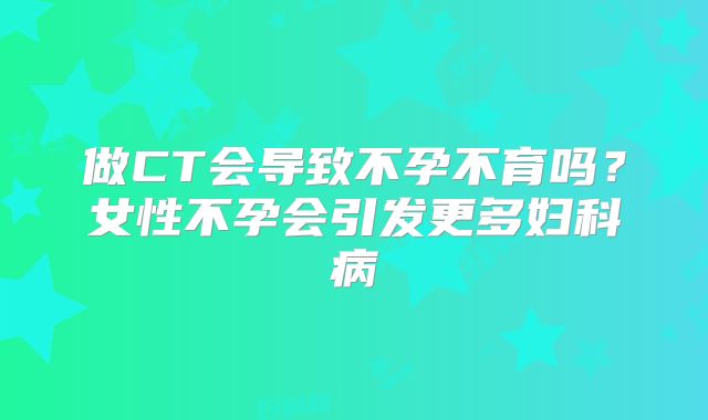 做CT会导致不孕不育吗？女性不孕会引发更多妇科病