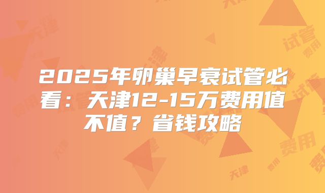 2025年卵巢早衰试管必看:天津12-15万费用值不值?省钱攻略
