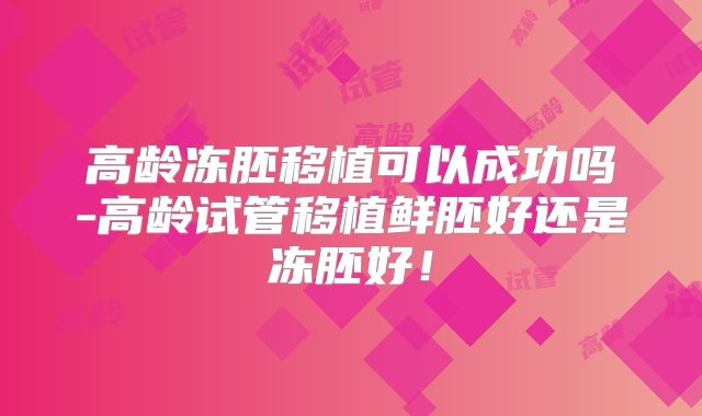 高龄冻胚移植可以成功吗-高龄试管移植鲜胚好还是冻胚好！
