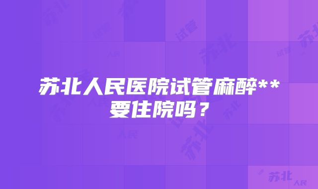 苏北人民医院试管麻醉**要住院吗？