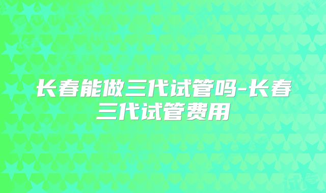 长春能做三代试管吗-长春三代试管费用