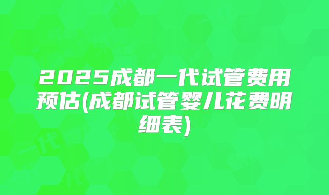 2025成都一代试管费用预估(成都试管婴儿花费明细表)