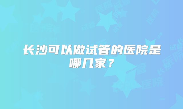 长沙可以做试管的医院是哪几家？