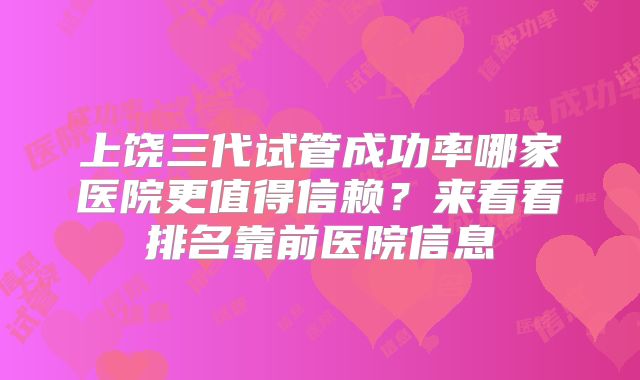上饶三代试管成功率哪家医院更值得信赖？来看看排名靠前医院信息