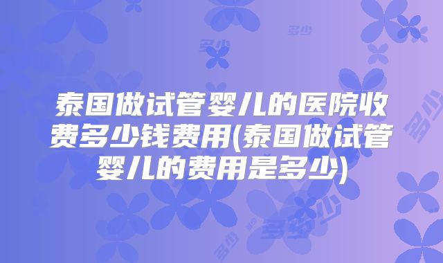 泰国做试管婴儿的医院收费多少钱费用(泰国做试管婴儿的费用是多少)