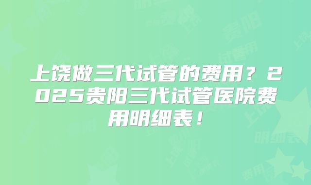 上饶做三代试管的费用?2025贵阳三代试管医院费用明细表!