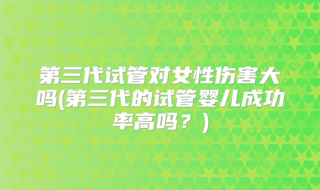第三代试管对女性伤害大吗(第三代的试管婴儿成功率高吗？)