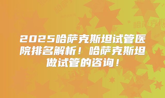 2025哈萨克斯坦试管医院排名解析！哈萨克斯坦做试管的咨询！