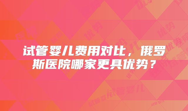 试管婴儿费用对比，俄罗斯医院哪家更具优势？