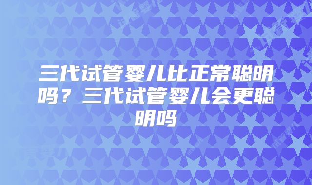 三代试管婴儿比正常聪明吗？三代试管婴儿会更聪明吗