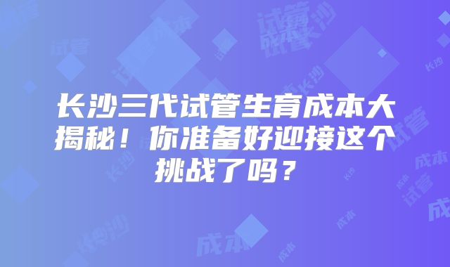 长沙三代试管生育成本大揭秘！你准备好迎接这个挑战了吗？