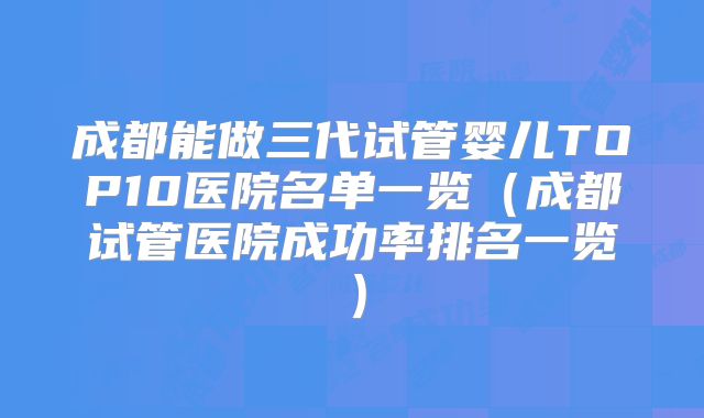 成都能做三代试管婴儿TOP10医院名单一览（成都试管医院成功率排名一览）